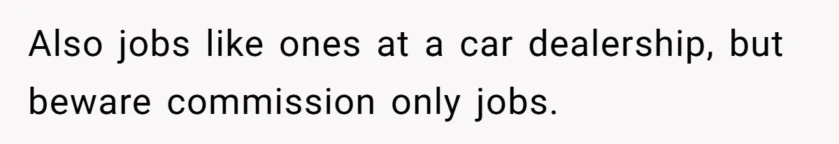 Also jobs like ones at a car dealership, but beware commission only jobs.