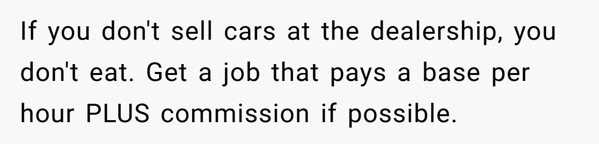 If you don't sell cars at the dealership, you don't eat. Get a job that pays a base per hour PLUS commission if possible.