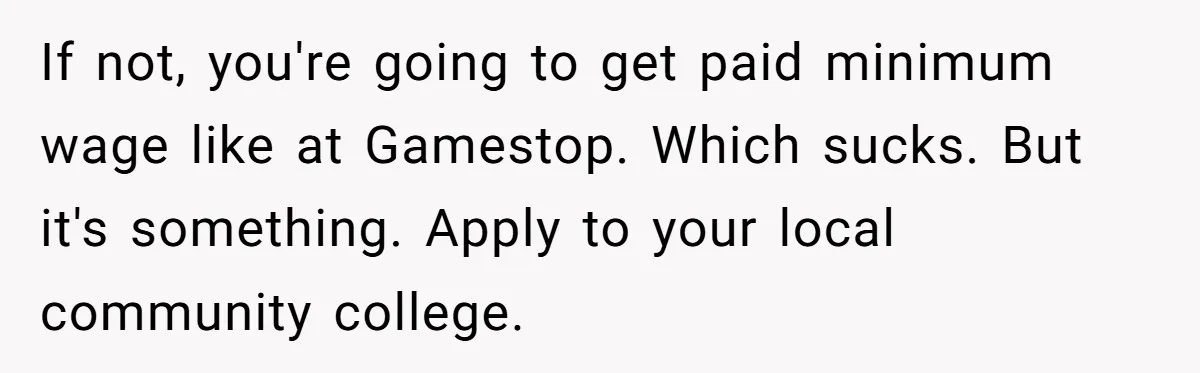 If not, you're going to get paid minimum wage like at Gamestop. Which sucks. But it's something. Apply to your local community college.