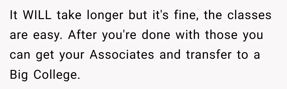 It WILL take longer but it's fine, the classes are easy. After you're done with those you can get your Associates and transfer to a Big College.