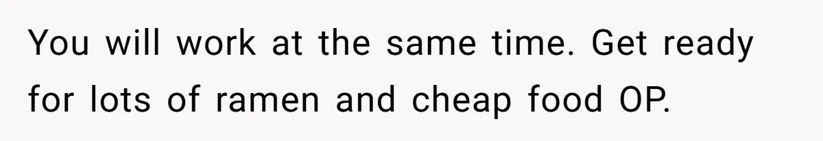 You will work at the same time. Get ready for lots of ramen and cheap food OP.