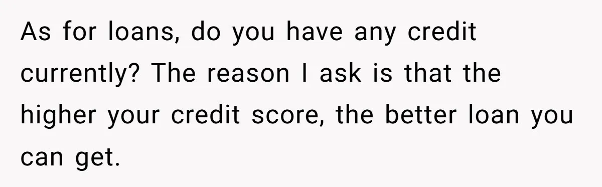 As for loans, do you have any credit currently? The reason I ask is that the higher your credit score, the better loan you can get.