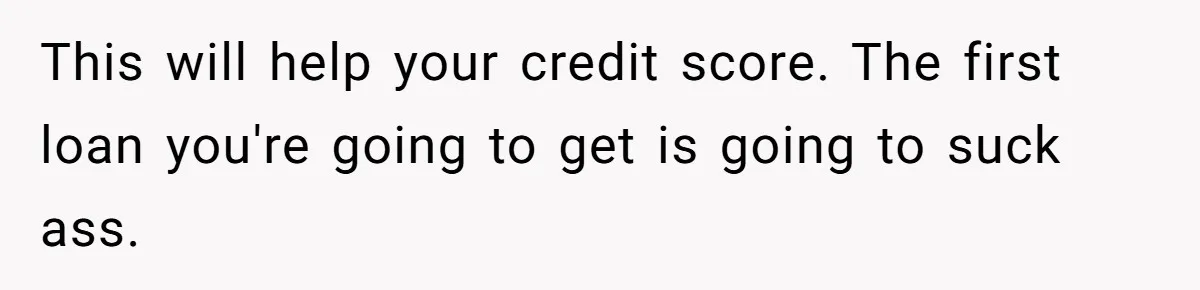 This will help your credit score. The first loan you're going to get is going to suck ass.