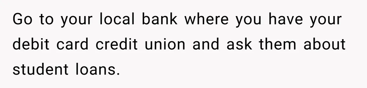 Go to your local bank where you have your debit card credit union and ask them about student loans.