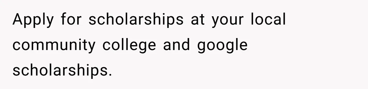 Apply for scholarships at your local community college and google scholarships.