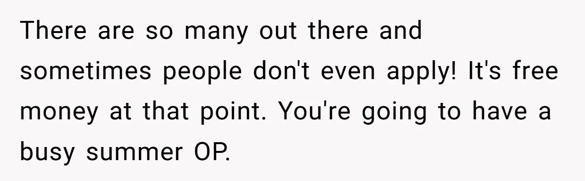 There are so many out there and sometimes people don't even apply! It's free money at that point. You're going to have a busy summer OP.