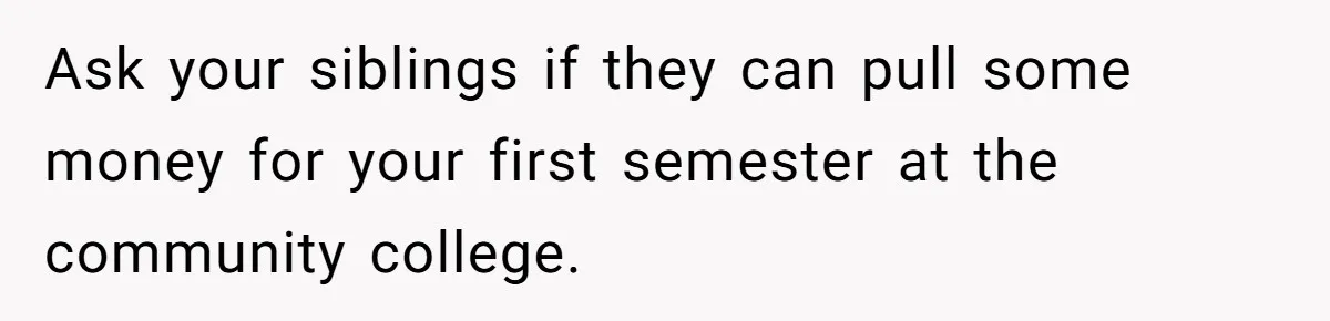 Ask your siblings if they can pull some money for your first semester at the community college.