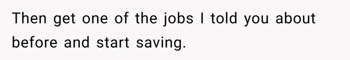 Then get one of the jobs I told you about before and start saving.