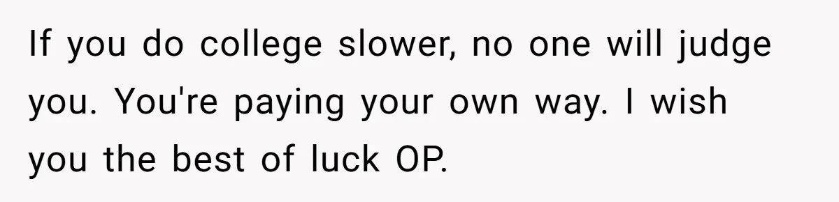 If you do college slower, no one will judge you. You're paying your own way. I wish you the best of luck OP.