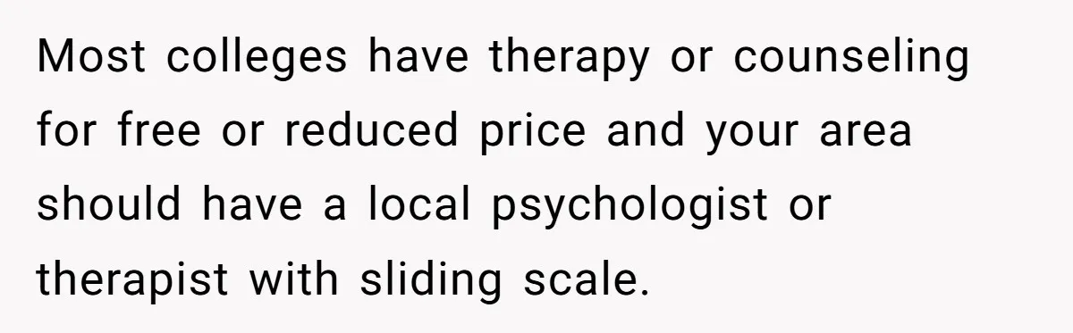Most colleges have therapy or counseling for free or reduced price and your area should have a local psychologist or therapist with sliding scale.