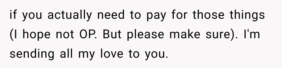 if you actually need to pay for those things (I hope not OP. But please make sure). I'm sending all my love to you.