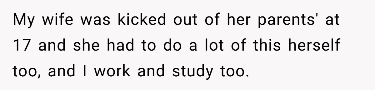 My wife was kicked out of her parents' at 17 and she had to do a lot of this herself too, and I work and study too.