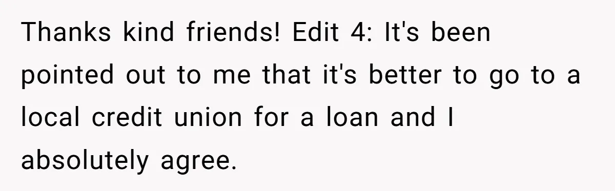 Thanks kind friends! Edit 4: It's been pointed out to me that it's better to go to a local credit union for a loan and I absolutely agree.