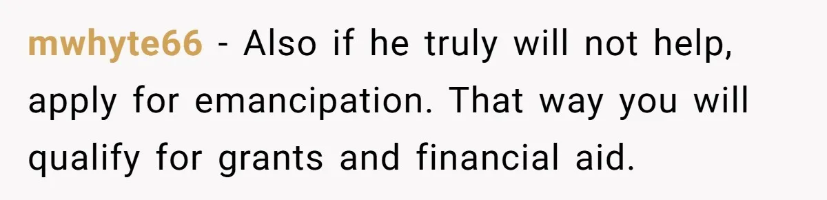 mwhyte66 − Also if he truly will not help, apply for emancipation. That way you will qualify for grants and financial aid.