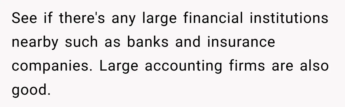 See if there's any large financial institutions nearby such as banks and insurance companies. Large accounting firms are also good.