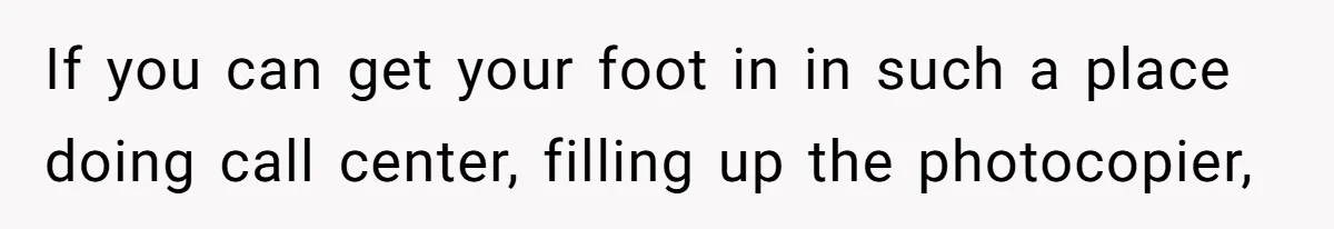 If you can get your foot in in such a place doing call center, filling up the photocopier,