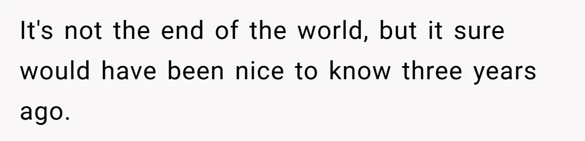 It's not the end of the world, but it sure would have been nice to know three years ago.