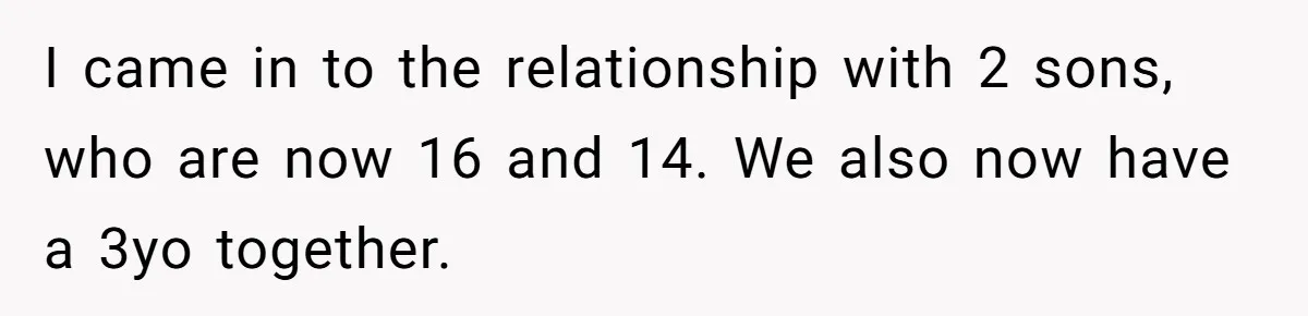 I came in to the relationship with 2 sons, who are now 16 and 14. We also now have a 3yo together.