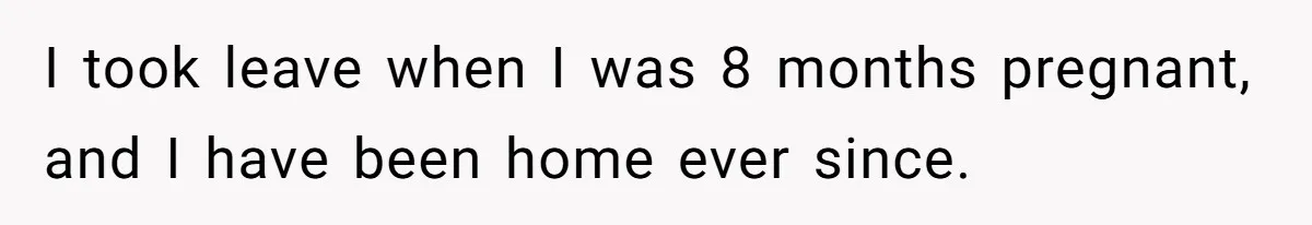 I took leave when I was 8 months pregnant, and I have been home ever since.