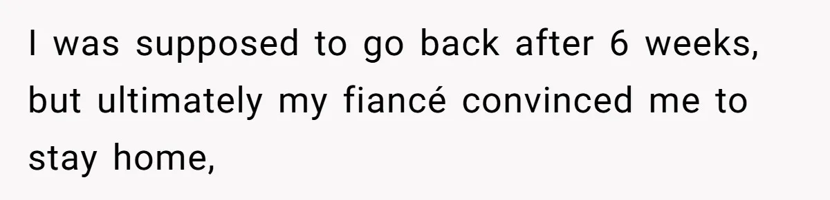 I was supposed to go back after 6 weeks, but ultimately my fiancé convinced me to stay home,
