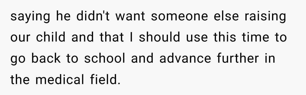 saying he didn't want someone else raising our child and that I should use this time to go back to school and advance further in the medical field.