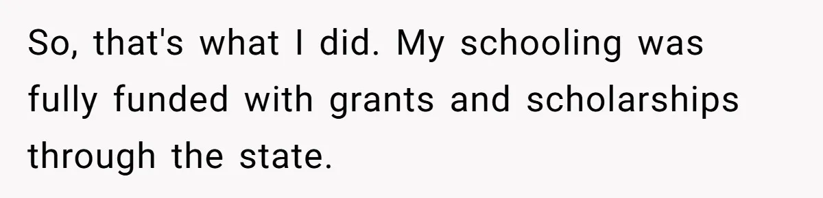 So, that's what I did. My schooling was fully funded with grants and scholarships through the state.