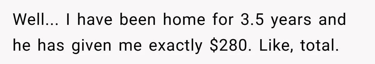 Well... I have been home for 3.5 years and he has given me exactly $280. Like, total.