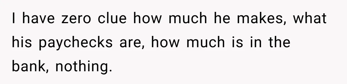I have zero clue how much he makes, what his paychecks are, how much is in the bank, nothing.