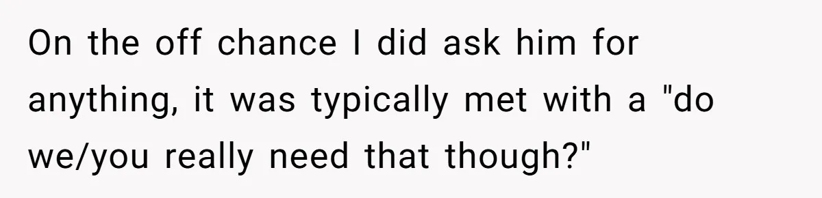 On the off chance I did ask him for anything, it was typically met with a "do we/you really need that though?"