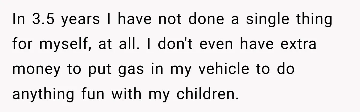 In 3.5 years I have not done a single thing for myself, at all. I don't even have extra money to put gas in my vehicle to do anything fun...