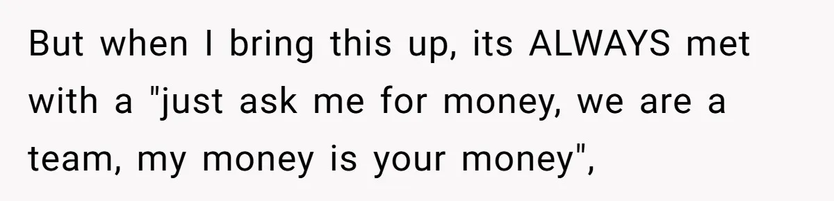 But when I bring this up, its ALWAYS met with a "just ask me for money, we are a team, my money is your money",