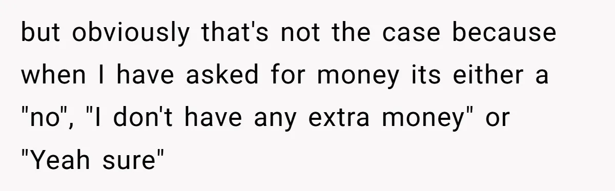 but obviously that's not the case because when I have asked for money its either a "no", "I don't have any extra money" or "Yeah sure"