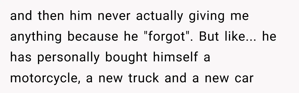 and then him never actually giving me anything because he "forgot". But like... he has personally bought himself a motorcycle, a new truck and a new car