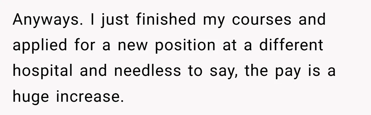 Anyways. I just finished my courses and applied for a new position at a different hospital and needless to say, the pay is a huge increase.