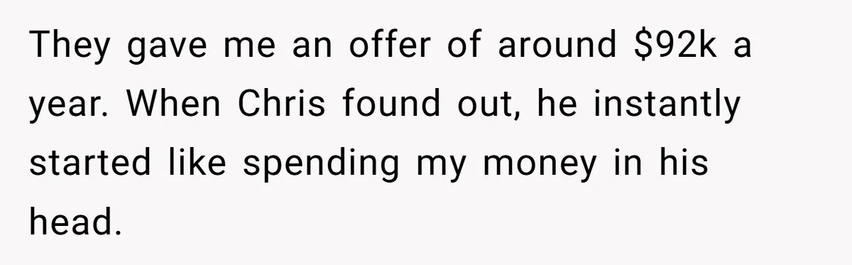 They gave me an offer of around $92k a year. When Chris found out, he instantly started like spending my money in his head.