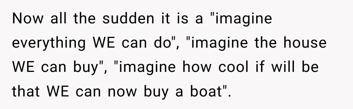 Now all the sudden it is a "imagine everything WE can do", "imagine the house WE can buy", "imagine how cool if will be that WE can now buy a...