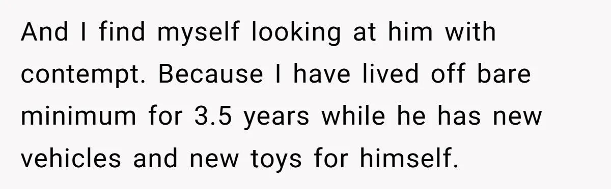 And I find myself looking at him with contempt. Because I have lived off bare minimum for 3.5 years while he has new vehicles and new toys for himself.