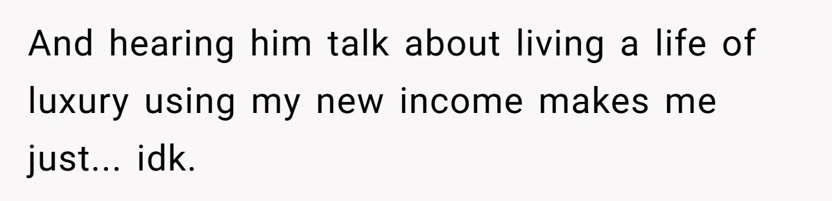 And hearing him talk about living a life of luxury using my new income makes me just... idk.