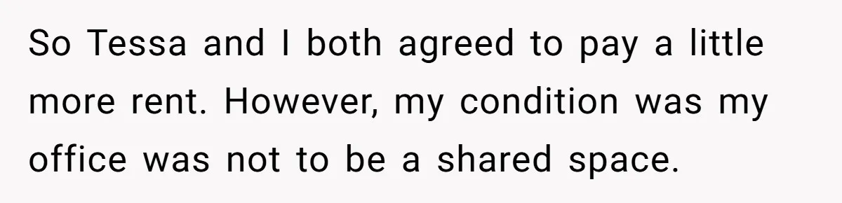 She Pays Extra for a Private Office, Now Her Roommate Wants to Turn It Into a Guest Room So Tessa and I both agreed to pay a little more rent. However, my condition was my office was not to be a shared space.