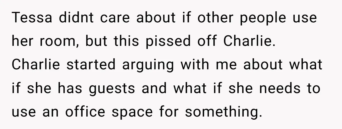 She Pays Extra for a Private Office, Now Her Roommate Wants to Turn It Into a Guest Room Tessa didnt care about if other people use her room, but this pissed off Charlie. Charlie started arguing with me about what if she has guests and what if she...