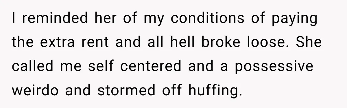 She Pays Extra for a Private Office, Now Her Roommate Wants to Turn It Into a Guest Room I reminded her of my conditions of paying the extra rent and all hell broke loose. She called me self centered and a possessive weirdo and stormed off huffing.