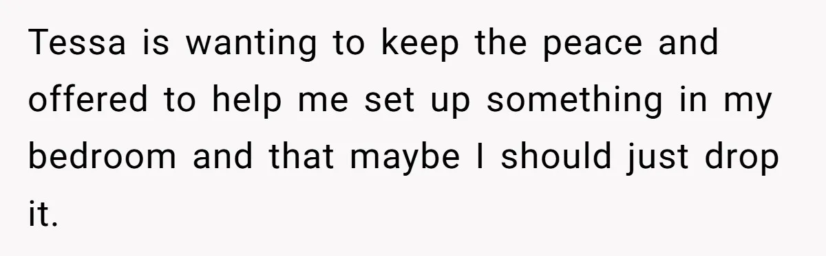 She Pays Extra for a Private Office, Now Her Roommate Wants to Turn It Into a Guest Room Tessa is wanting to keep the peace and offered to help me set up something in my bedroom and that maybe I should just drop it.