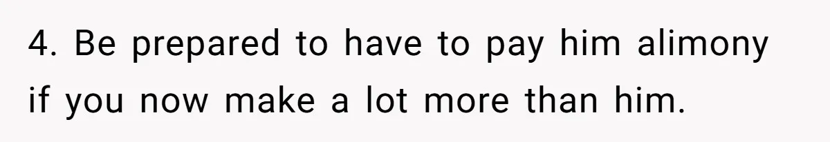 4. Be prepared to have to pay him alimony if you now make a lot more than him.