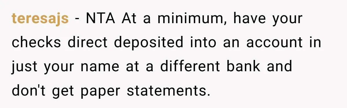 teresajs − NTA At a minimum, have your checks direct deposited into an account in just your name at a different bank and don't get paper statements.
