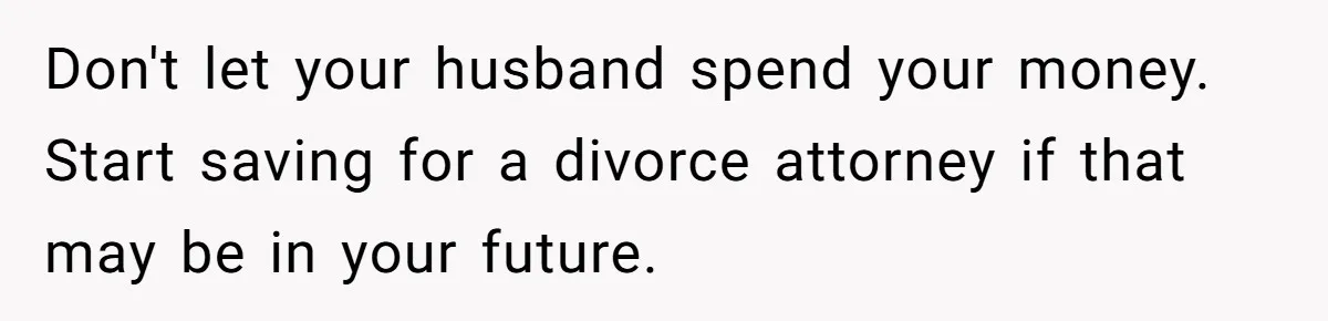 Don't let your husband spend your money. Start saving for a divorce attorney if that may be in your future.