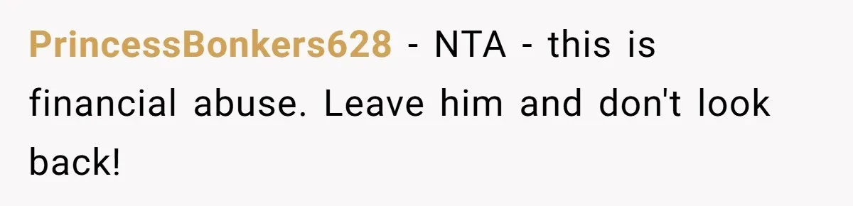 PrincessBonkers628 − NTA - this is financial abuse. Leave him and don't look back!