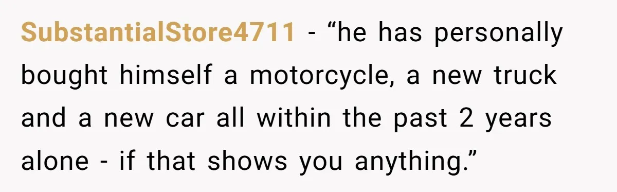 SubstantialStore4711 − “he has personally bought himself a motorcycle, a new truck and a new car all within the past 2 years alone - if that shows you anything.”
