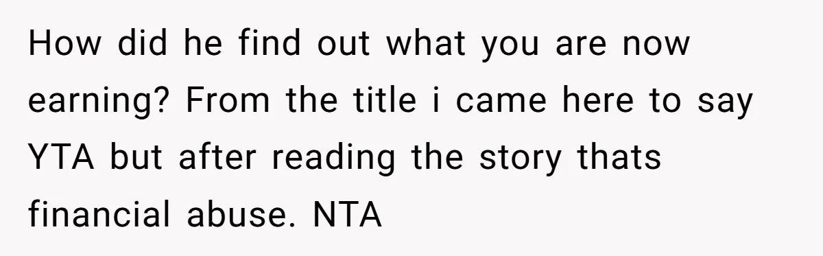 How did he find out what you are now earning? From the title i came here to say YTA but after reading the story thats financial abuse. NTA