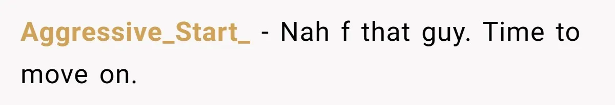 Aggressive_Start_ − Nah f that guy. Time to move on.