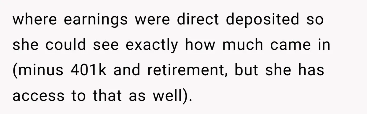 where earnings were direct deposited so she could see exactly how much came in (minus 401k and retirement, but she has access to that as well).